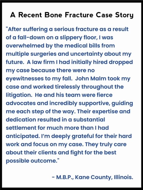 Client giving a testimonial saying: "After suffering a serious fracture as a result of a fall-down on a slippery floor, I was overwhelmed by the medical bills from multiple surgeries and uncertainty about my future.  What’s more, I had a very challenging case, as there were no other eyewitnesses to my fall.  John Malm took my case and worked tirelessly throughout the litigation.  He and his team were fierce advocates and incredibly supportive to me, guiding me each step of the way. Their expertise and dedication resulted in a substantial settlement for much more than I had anticipated. I’m deeply grateful for their hard work and focus on my case. They truly care about their clients and fight for the best possible outcome."